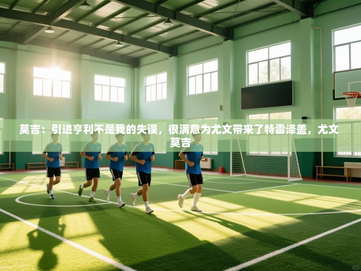 莫吉:引进亨利不是我的失误,很满意为尤文带来了特雷泽盖,尤文 莫吉 第1张