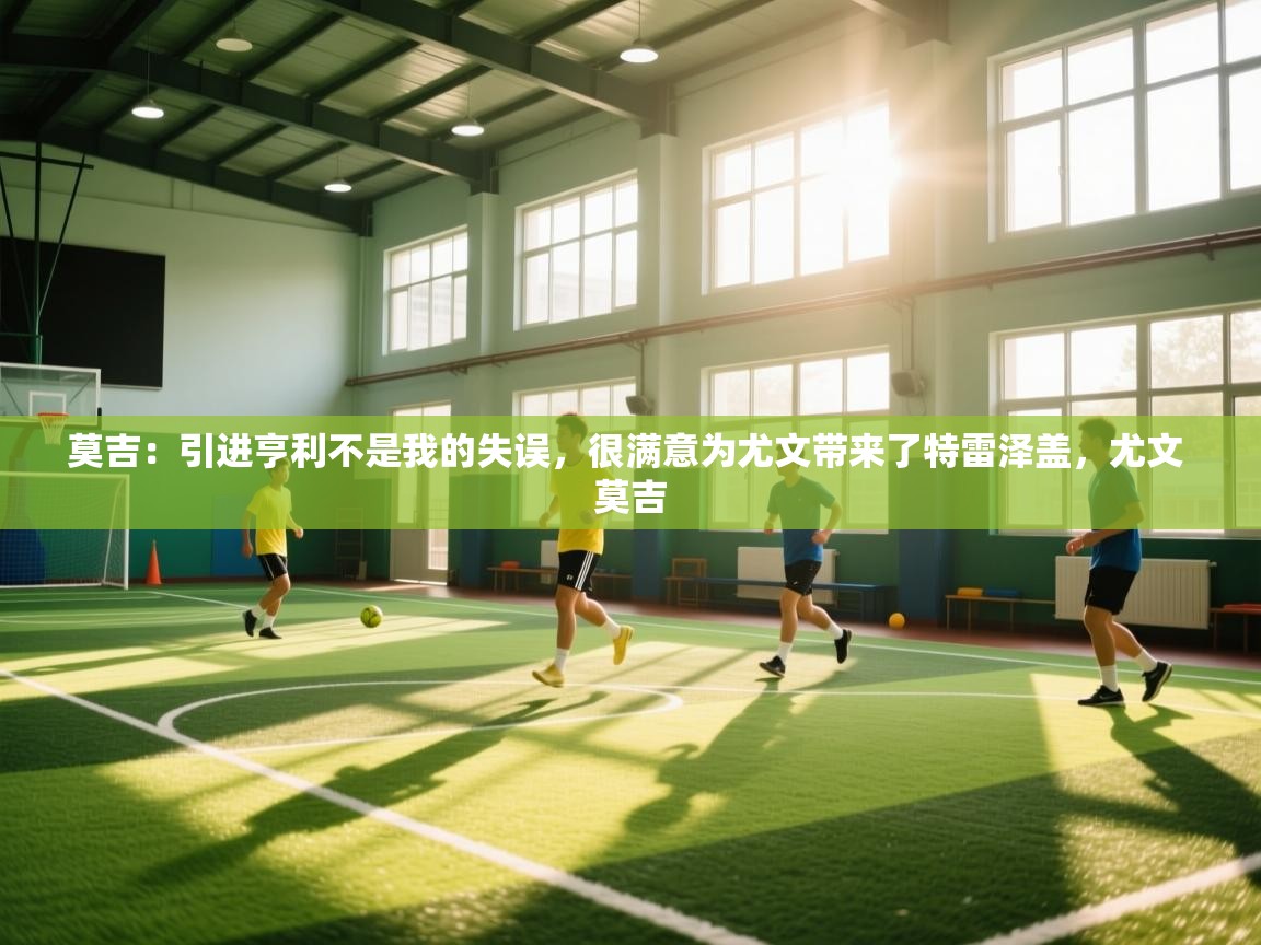 莫吉:引进亨利不是我的失误,很满意为尤文带来了特雷泽盖,尤文 莫吉 第2张