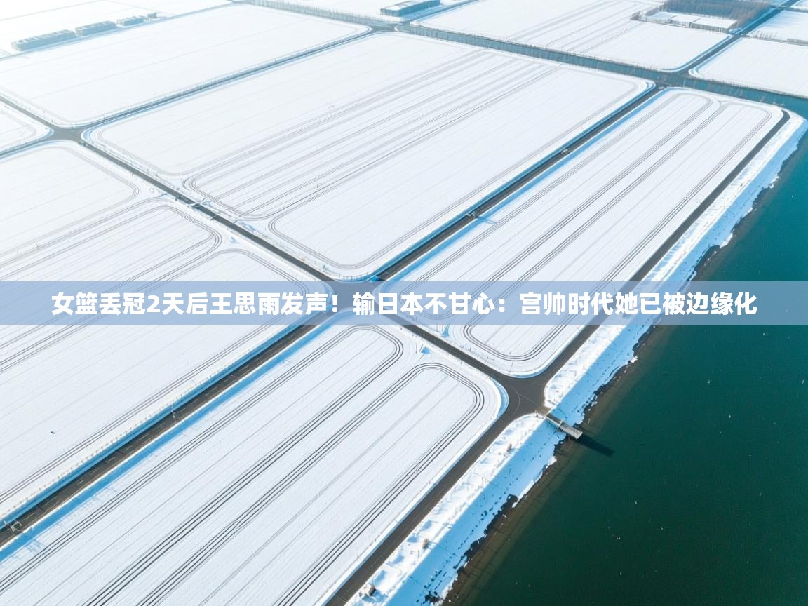 女篮丢冠2天后王思雨发声!输日本不甘心:宫帅时代她已被边缘化