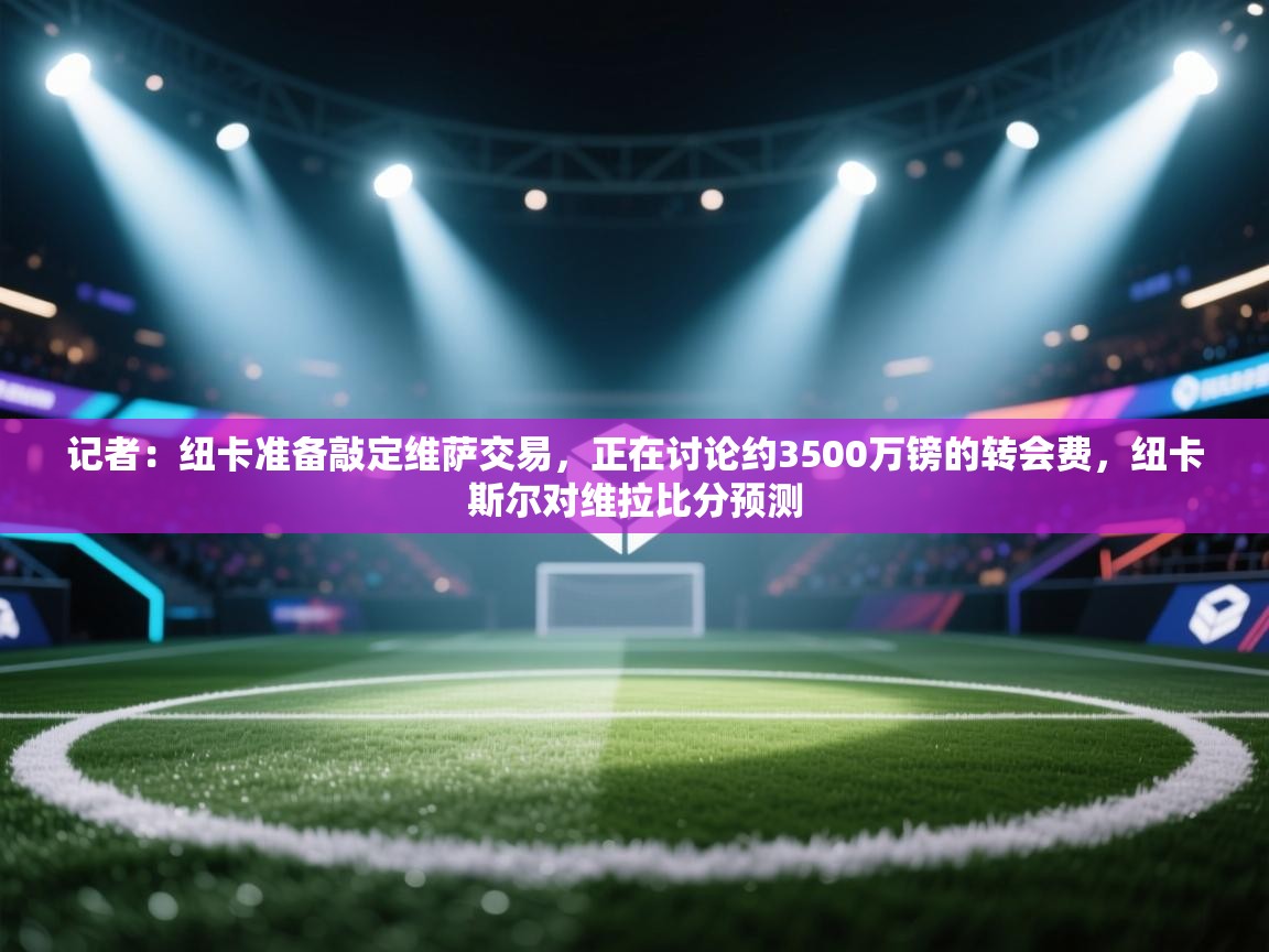 记者:纽卡准备敲定维萨交易,正在讨论约3500万镑的转会费,纽卡斯尔对维拉比分预测 第1张